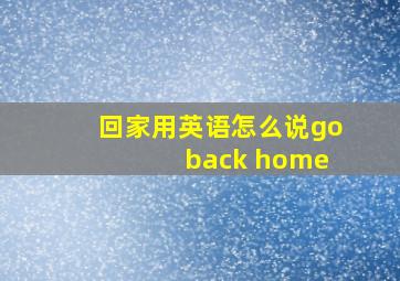 回家用英语怎么说go back home